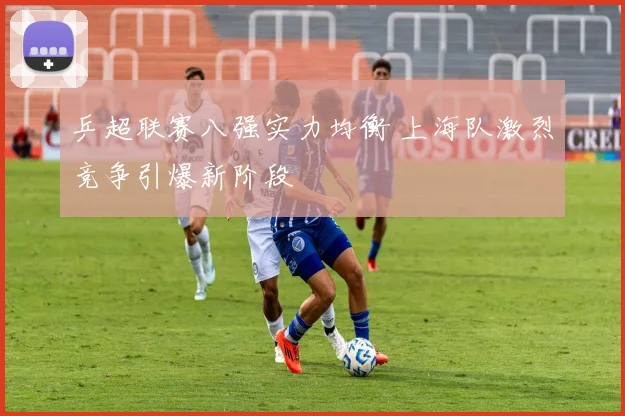 乒超联赛八强实力均衡 上海队激烈竞争引爆新阶段