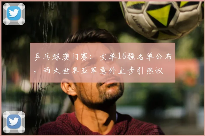 乒乓球澳门赛：女单16强名单公布，两大世界亚军意外止步引热议