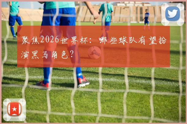 聚焦2026世界杯：哪些球队有望扮演黑马角色？