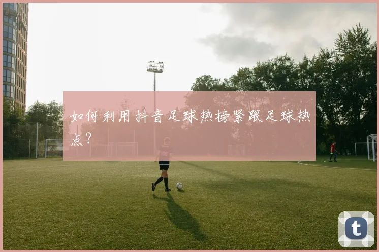如何利用抖音足球热榜紧跟足球热点？