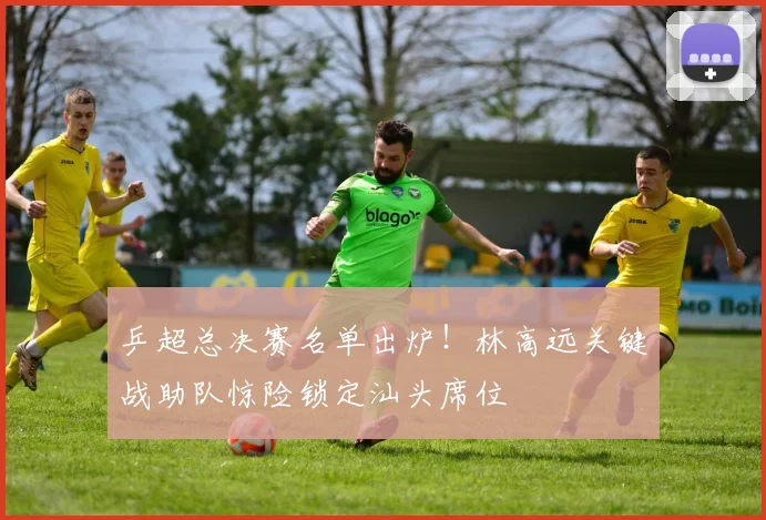 乒超总决赛名单出炉！林高远关键战助队惊险锁定汕头席位