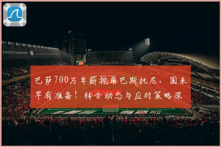 巴萨700万年薪挖角巴斯托尼，国米早有准备！转会动态与应对策略深度解析