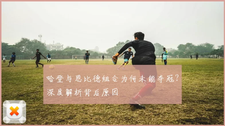 哈登与恩比德组合为何未能夺冠？深度解析背后原因