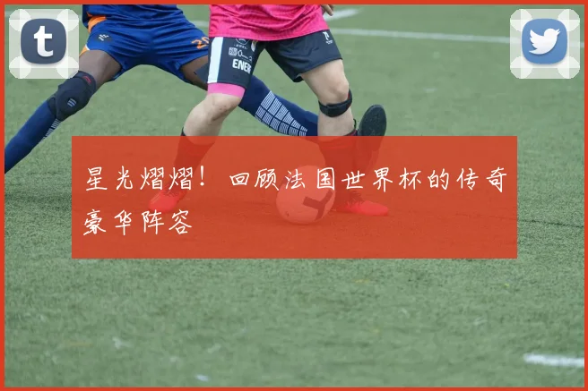 星光熠熠！回顾法国世界杯的传奇豪华阵容