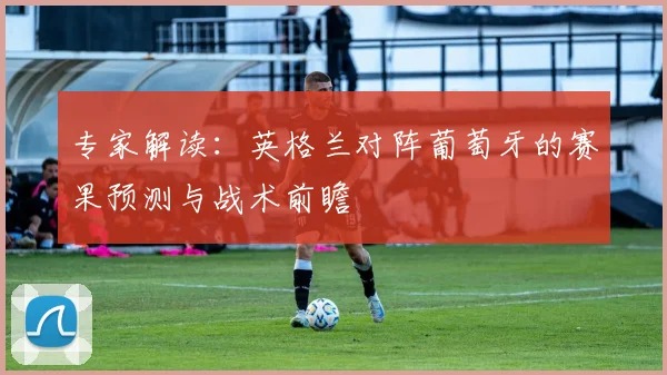 专家解读：英格兰对阵葡萄牙的赛果预测与战术前瞻