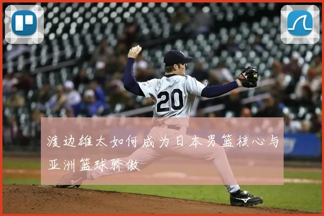 渡边雄太如何成为日本男篮核心与亚洲篮球骄傲