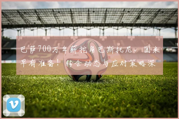 巴萨700万年薪挖角巴斯托尼，国米早有准备！转会动态与应对策略深度解析