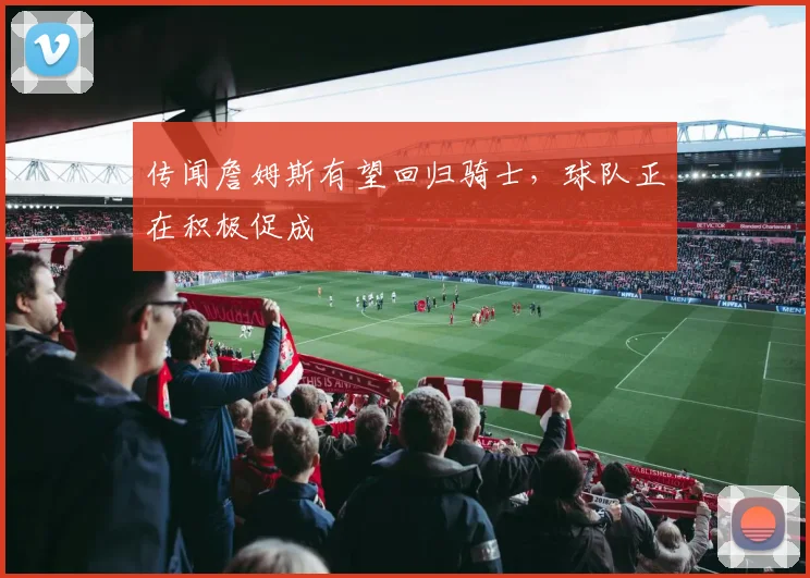 传闻詹姆斯有望回归骑士，球队正在积极促成