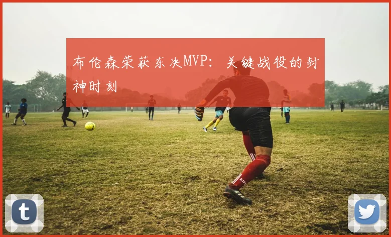 布伦森荣获东决MVP:关键战役的封神时刻