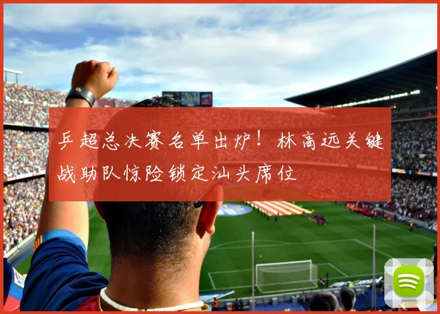 乒超总决赛名单出炉!林高远关键战助队惊险锁定汕头席位