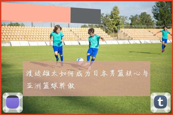 渡边雄太如何成为日本男篮核心与亚洲篮球骄傲